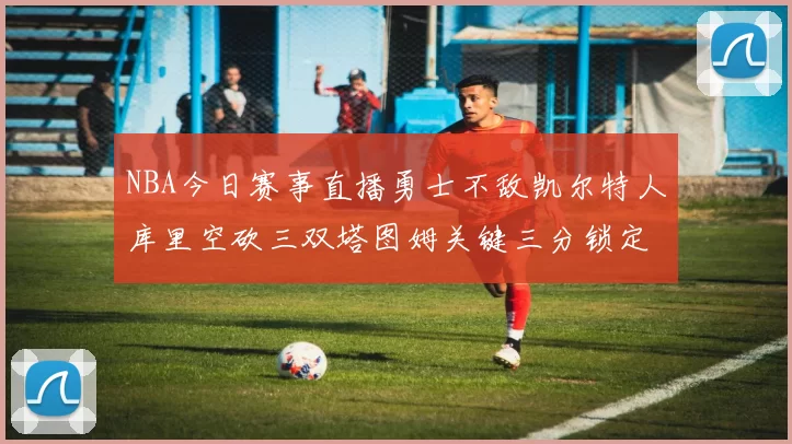 NBA今日赛事直播勇士不敌凯尔特人库里空砍三双塔图姆关键三分锁定胜局