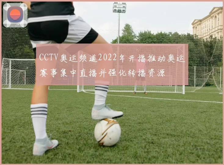 CCTV奥运频道2022年开播推动奥运赛事集中直播并强化转播资源