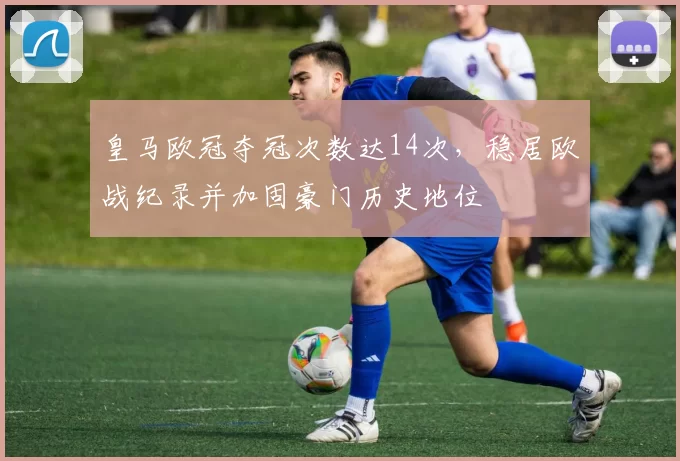 皇马欧冠夺冠次数达14次,稳居欧战纪录并加固豪门历史地位
