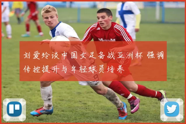 刘爱玲谈中国女足备战亚洲杯 强调传控提升与年轻球员培养