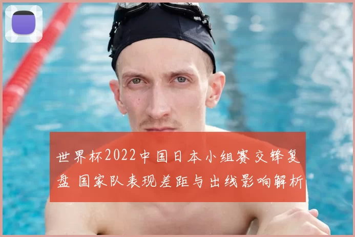 世界杯2022中国日本小组赛交锋复盘 国家队表现差距与出线影响解析