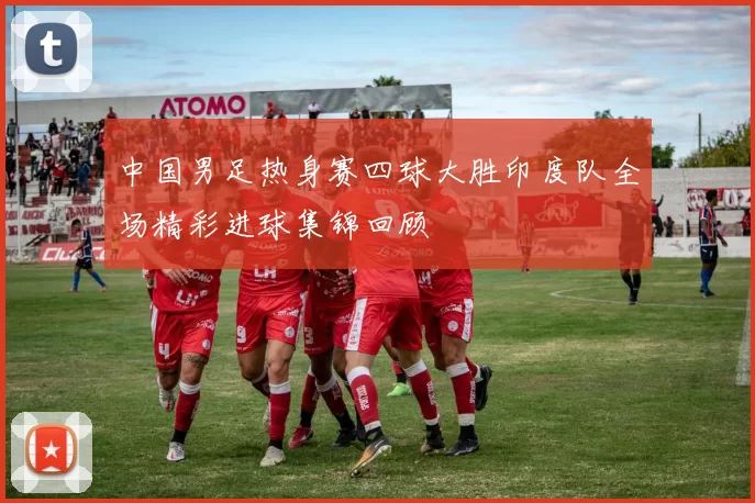 中国男足热身赛四球大胜印度队全场精彩进球集锦回顾