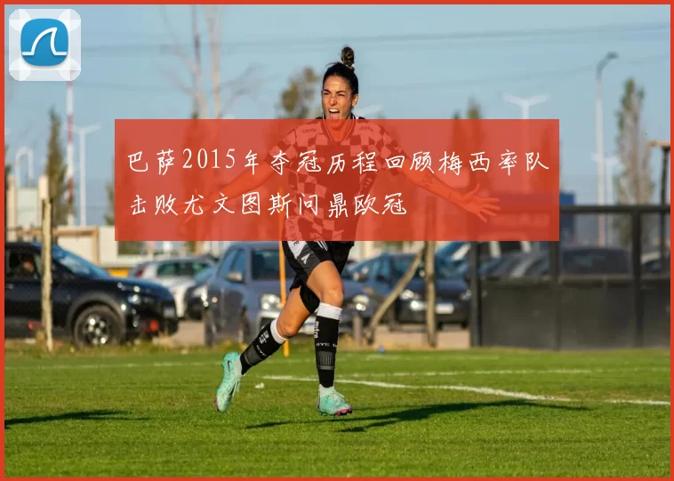 巴萨2015年夺冠历程回顾梅西率队击败尤文图斯问鼎欧冠