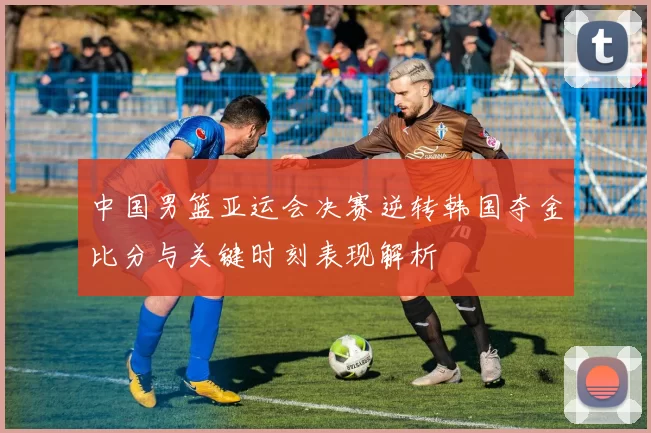 中国男篮亚运会决赛逆转韩国夺金比分与关键时刻表现解析