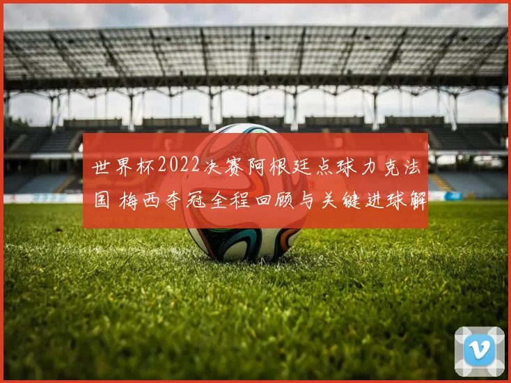 世界杯2022决赛阿根廷点球力克法国 梅西夺冠全程回顾与关键进球解析