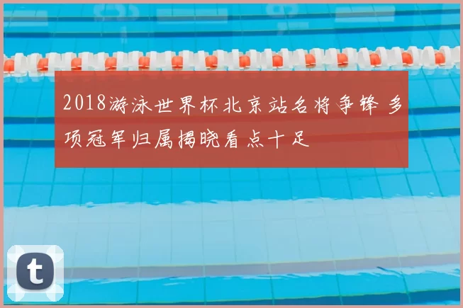 2018游泳世界杯北京站名将争锋 多项冠军归属揭晓看点十足