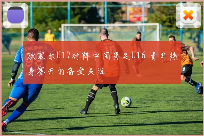 欧塞尔U17对阵中国男足U16 青年热身赛开打备受关注