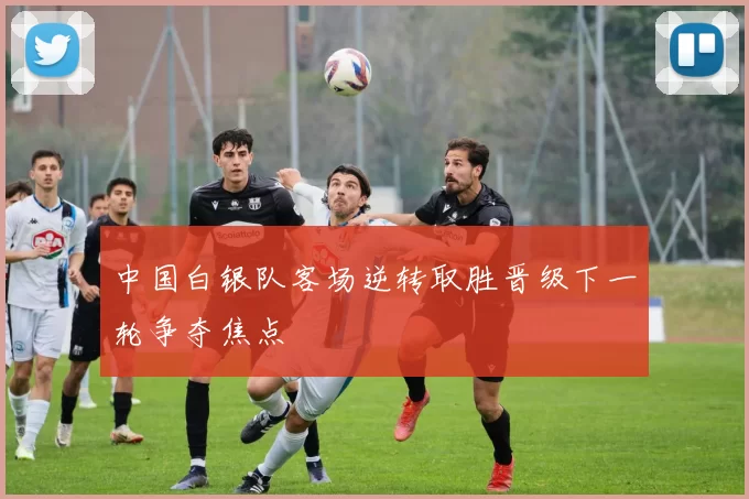 中国白银队客场逆转取胜晋级下一轮争夺焦点