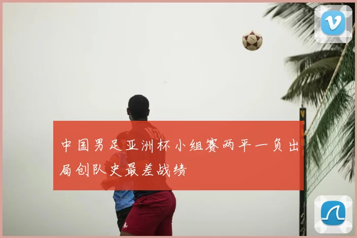 中国男足亚洲杯小组赛两平一负出局创队史最差战绩