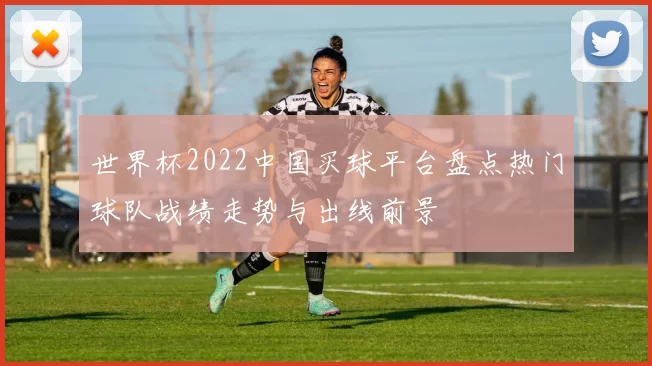 世界杯2022中国买球平台盘点热门球队战绩走势与出线前景