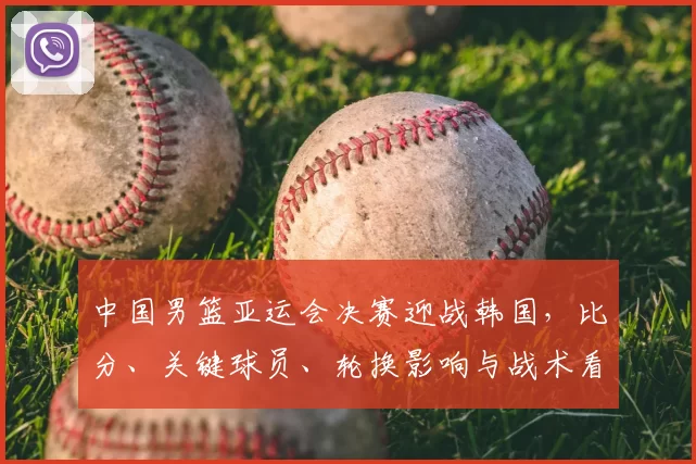 中国男篮亚运会决赛迎战韩国，比分、关键球员、轮换影响与战术看点