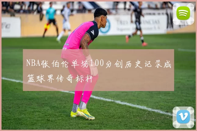 NBA张伯伦单场100分创历史记录成篮球界传奇标杆
