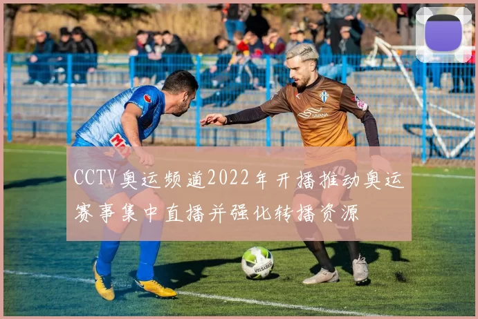 CCTV奥运频道2022年开播推动奥运赛事集中直播并强化转播资源