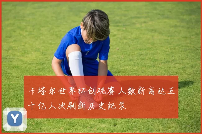 卡塔尔世界杯创观赛人数新高达五十亿人次刷新历史纪录