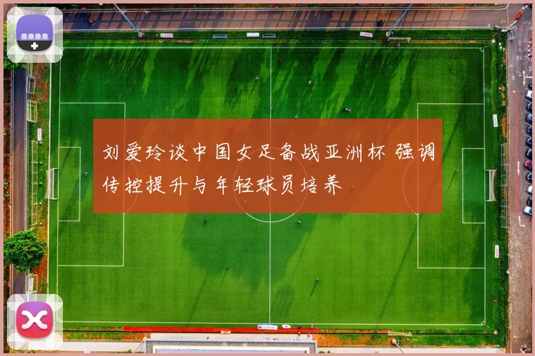 刘爱玲谈中国女足备战亚洲杯 强调传控提升与年轻球员培养