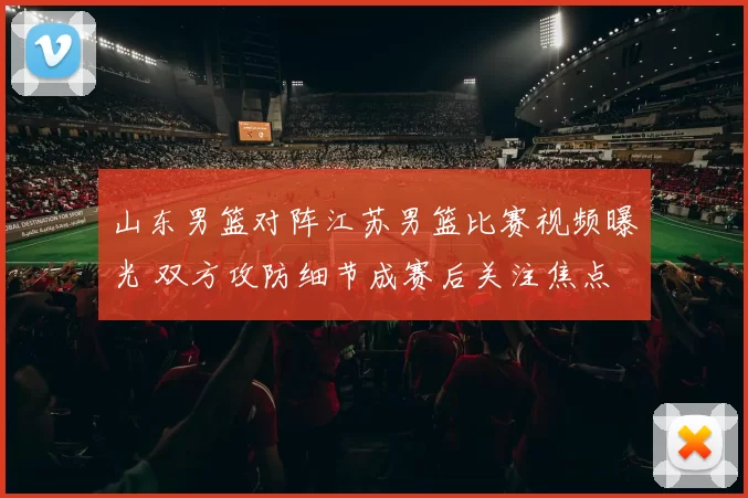 山东男篮对阵江苏男篮比赛视频曝光 双方攻防细节成赛后关注焦点