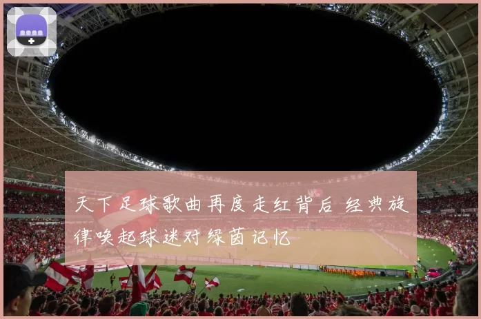 天下足球歌曲再度走红背后 经典旋律唤起球迷对绿茵记忆