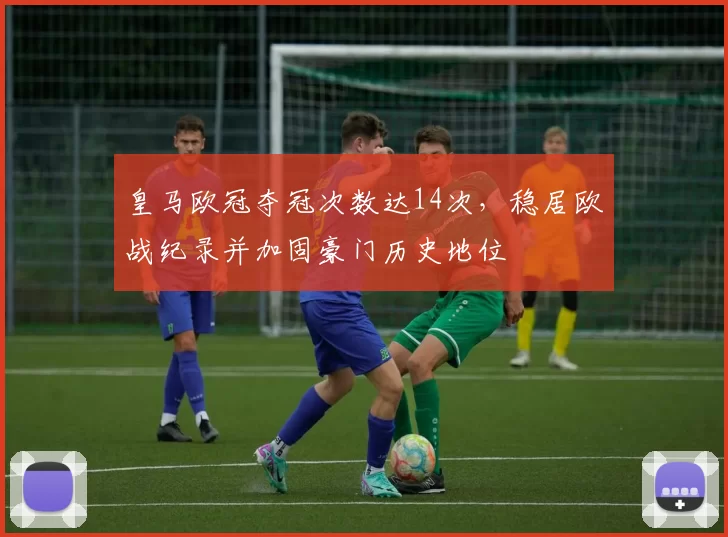 皇马欧冠夺冠次数达14次,稳居欧战纪录并加固豪门历史地位
