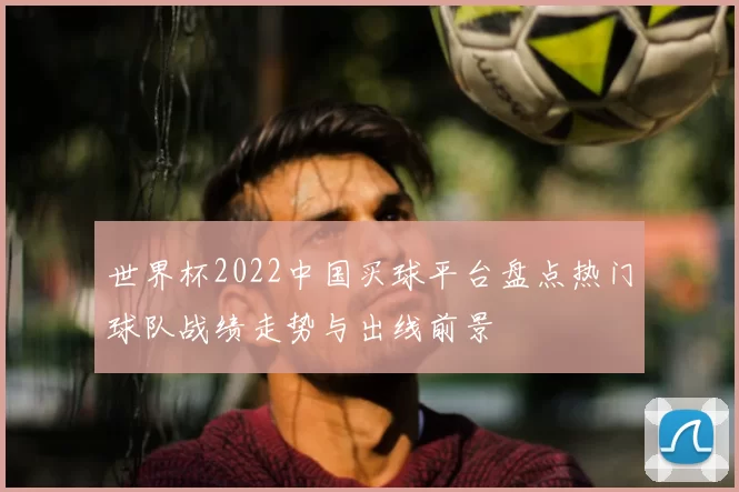 世界杯2022中国买球平台盘点热门球队战绩走势与出线前景