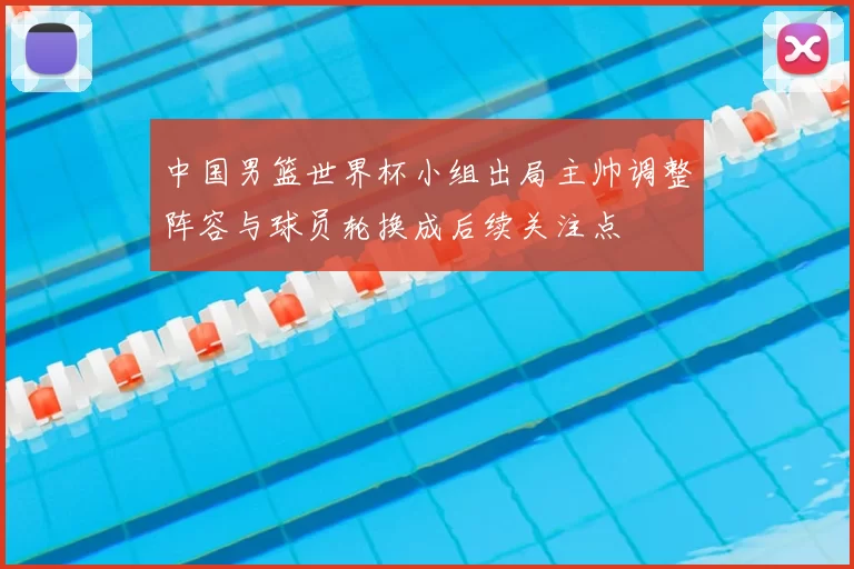 中国男篮世界杯小组出局主帅调整阵容与球员轮换成后续关注点