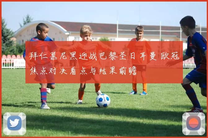 拜仁慕尼黑迎战巴黎圣日耳曼 欧冠焦点对决看点与结果前瞻