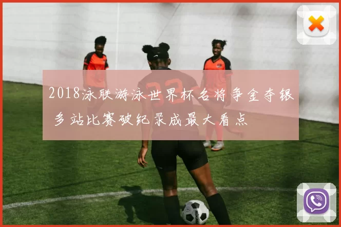 2018泳联游泳世界杯名将争金夺银 多站比赛破纪录成最大看点