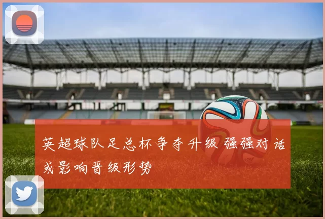 英超球队足总杯争夺升级 强强对话或影响晋级形势