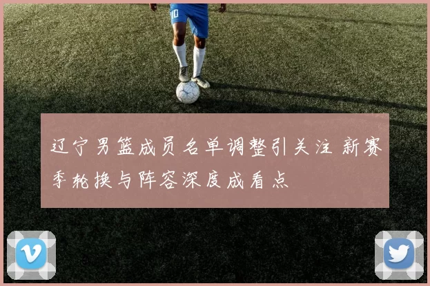 辽宁男篮成员名单调整引关注 新赛季轮换与阵容深度成看点